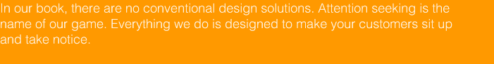 In our book, there are no conventional design solutions. Attention seeking is the 
			name of our game. Everything we do is designed to make your customers sit up  
			and take notice.